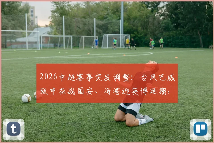 2026中超赛事突发调整:台风巴威致申花战国安、海港迎英博延期,一文搞懂改期安排与退票指南