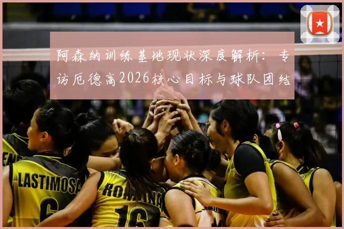 阿森纳训练基地现状深度解析：专访厄德高2026核心目标与球队团结精神，看兵工厂如何冲击冠军