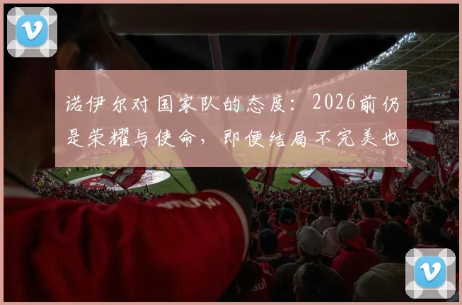 诺伊尔对国家队的态度:2026前仍是荣耀与使命,即便结局不完美也不曾后悔