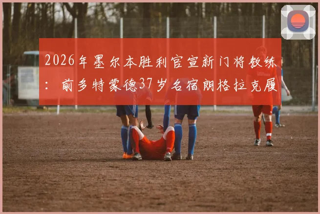 2026年墨尔本胜利官宣新门将教练:前多特蒙德37岁名宿朗格拉克履新,详解其执教前景与球队防守变革
