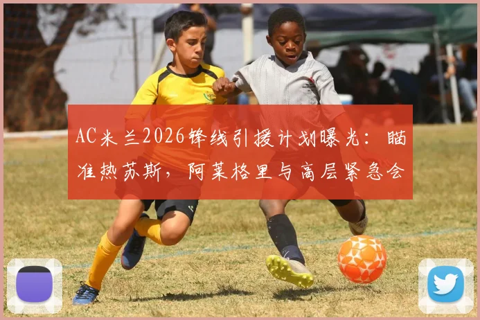 AC米兰2026锋线引援计划曝光:瞄准热苏斯,阿莱格里与高层紧急会晤定转会策略