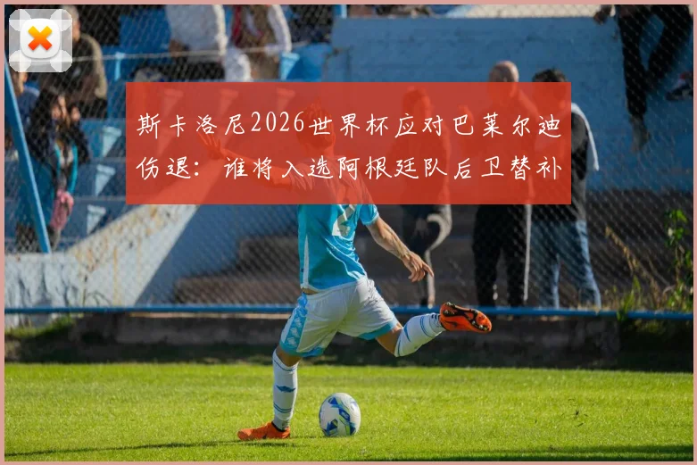 斯卡洛尼2026世界杯应对巴莱尔迪伤退:谁将入选阿根廷队后卫替补人选引关注