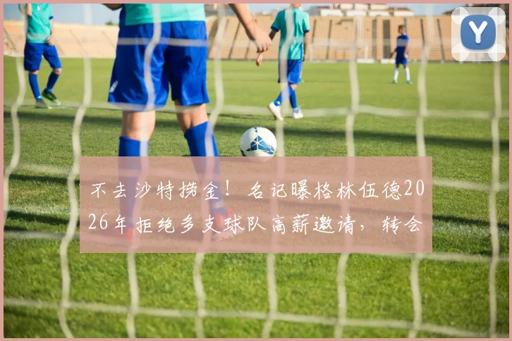 不去沙特捞金!名记曝格林伍德2026年拒绝多支球队高薪邀请,转会动态解析