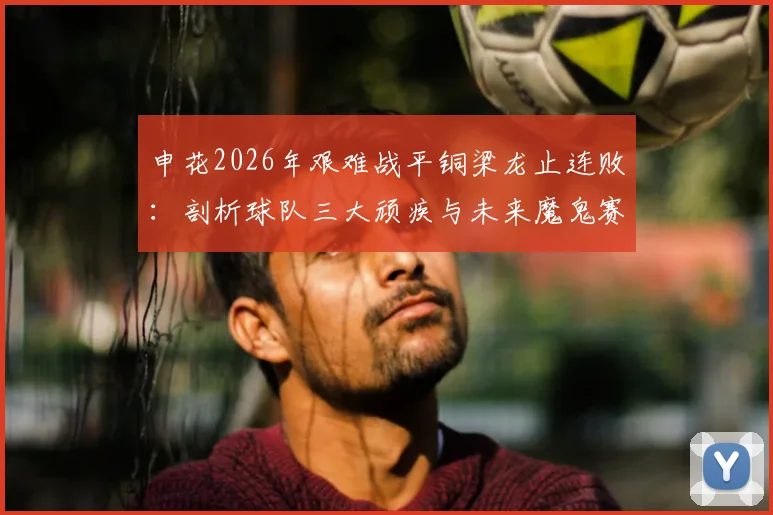申花2026年艰难战平铜梁龙止连败：剖析球队三大顽疾与未来魔鬼赛程挑战