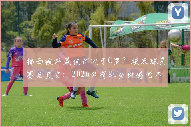 梅西被评最佳却次于C罗?埃及球员赛后直言:2026年有80分钟感觉不到他存在