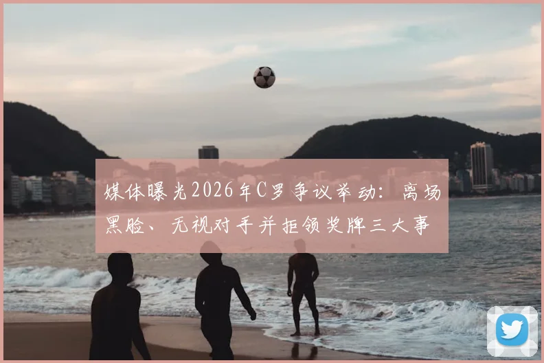 媒体曝光2026年C罗争议举动:离场黑脸、无视对手并拒领奖牌三大事件全解析