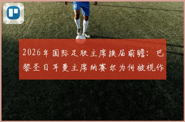 2026年国际足联主席换届前瞻:巴黎圣日耳曼主席纳赛尔为何被视作因凡蒂诺的有力挑战者?