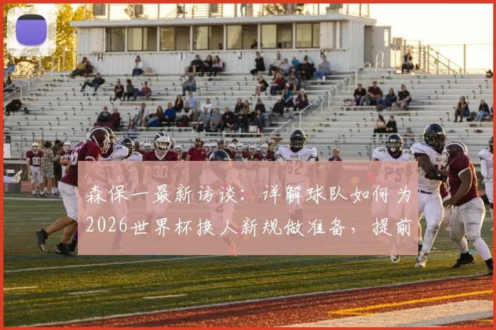 森保一最新访谈:详解球队如何为2026世界杯换人新规做准备,提前适应避免影响