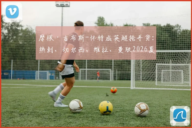 摩根·吉布斯-怀特成英超抢手货：热刺、切尔西、维拉、曼联2026夏窗关注，诺丁汉森林为何坚决想再留一季？