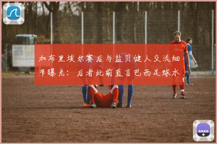 加布里埃尔赛后与盐贝健人交流细节曝光:后者此前直言巴西足球水平下滑,2026现状引发热议