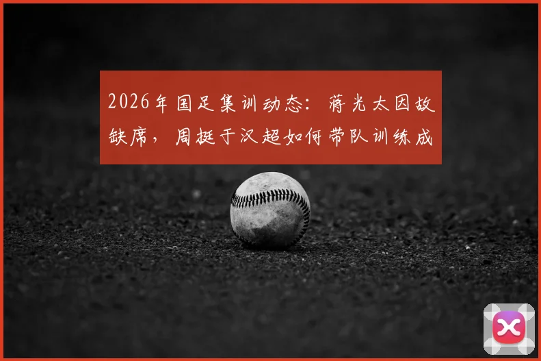 2026年国足集训动态：蒋光太因故缺席，周挺于汉超如何带队训练成焦点
