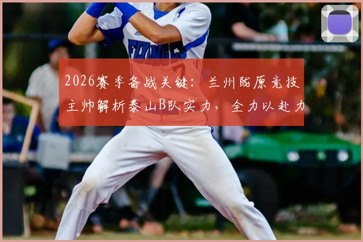 2026赛季备战关键:兰州陇原竞技主帅解析泰山B队实力,全力以赴力争北区佳绩