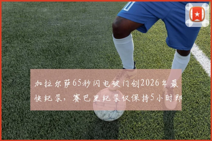 加拉尔萨65秒闪电破门创2026年最快纪录,赛巴里纪录仅保持5小时即被刷新,盘点世界足坛十大经典开场进球