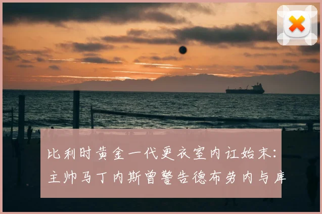 比利时黄金一代更衣室内讧始末:主帅马丁内斯曾警告德布劳内与库尔图瓦“想打架去停车场”,详解矛盾与管理艺术