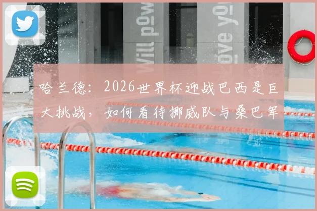 哈兰德:2026世界杯迎战巴西是巨大挑战,如何看待挪威队与桑巴军团的强弱对比?