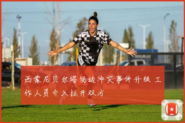 西蒙尼贝尔塔场边冲突事件升级 工作人员介入拉开双方