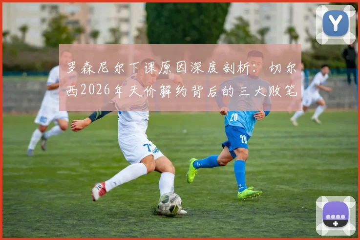 罗森尼尔下课原因深度剖析：切尔西2026年天价解约背后的三大败笔与未来新帅人选前瞻