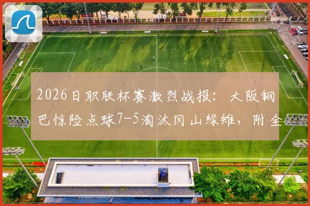 2026日职联杯赛激烈战报:大阪钢巴惊险点球7-5淘汰冈山绿雉,附全场录像回顾与分析