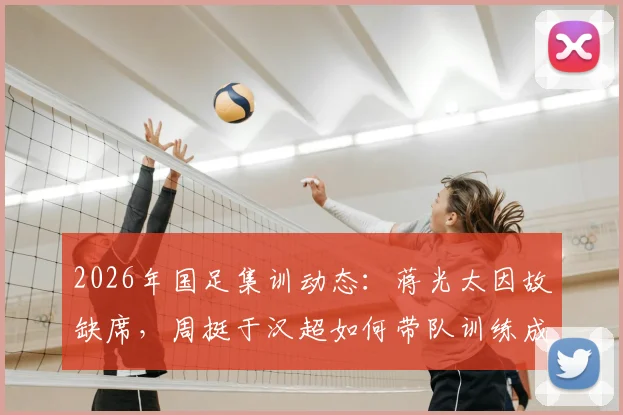 2026年国足集训动态：蒋光太因故缺席，周挺于汉超如何带队训练成焦点
