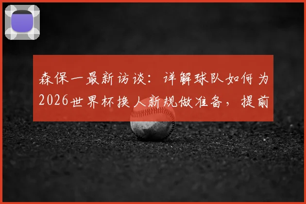 森保一最新访谈:详解球队如何为2026世界杯换人新规做准备,提前适应避免影响
