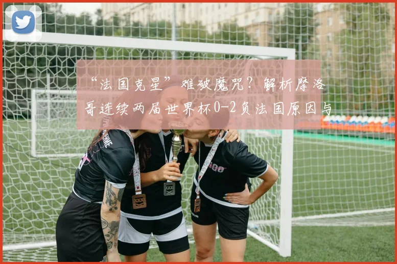 “法国克星”难破魔咒?解析摩洛哥连续两届世界杯0-2负法国原因与2026前景