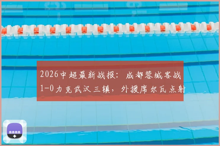 2026中超最新战报：成都蓉城客战1-0力克武汉三镇，外援席尔瓦点射建功，赛后积分榜有何新变局？