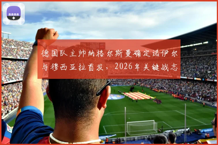 德国队主帅纳格尔斯曼确定诺伊尔与穆西亚拉首发,2026年关键战志在必得全取三分
