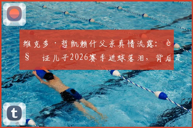 维克多·哲凯赖什父亲真情流露:见证儿子2026赛季进球落泪,背后是多年不为人知的成长故事