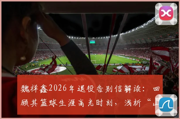 魏祥鑫2026年退役告别信解读:回顾其篮球生涯高光时刻,浅析“山水有来路”背后的祝福深意