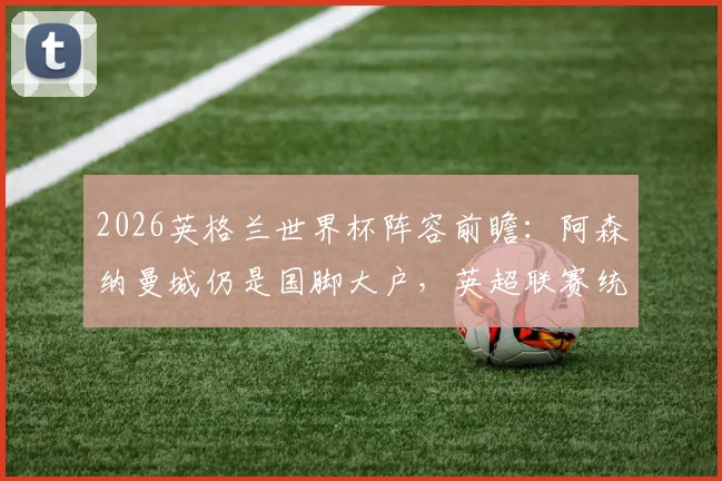 2026英格兰世界杯阵容前瞻：阿森纳曼城仍是国脚大户，英超联赛统治力深度解析