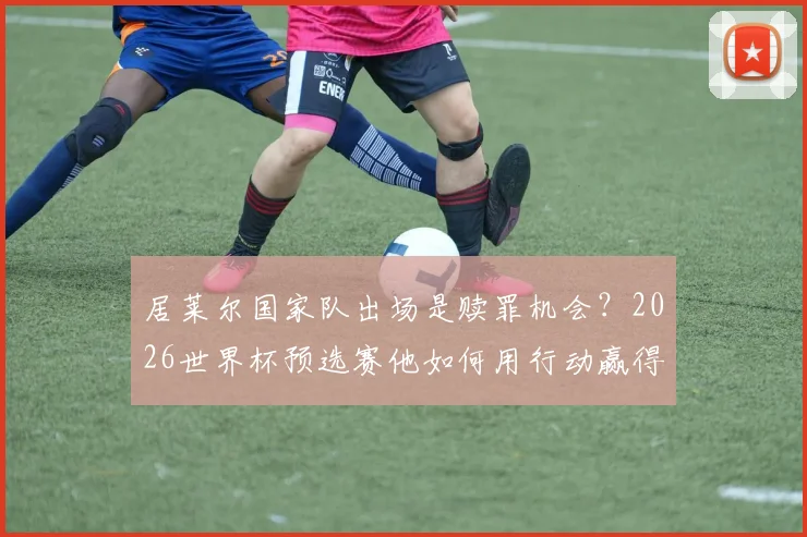居莱尔国家队出场是赎罪机会?2026世界杯预选赛他如何用行动赢得球迷原谅