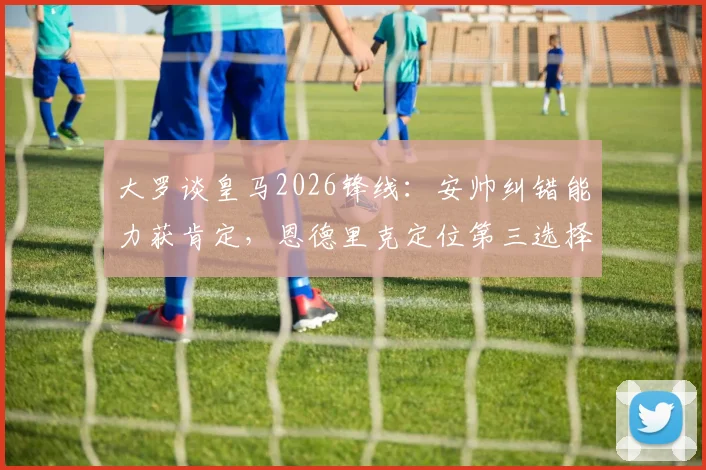 大罗谈皇马2026锋线：安帅纠错能力获肯定，恩德里克定位第三选择引热议，未来前景深度分析