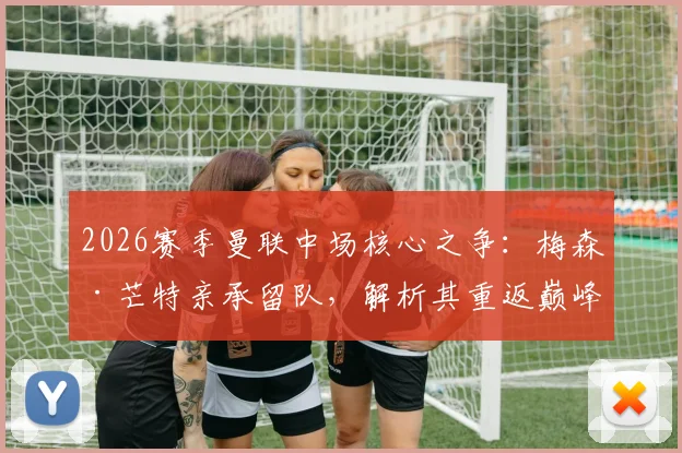 2026赛季曼联中场核心之争：梅森·芒特亲承留队，解析其重返巅峰对红魔的关键价值