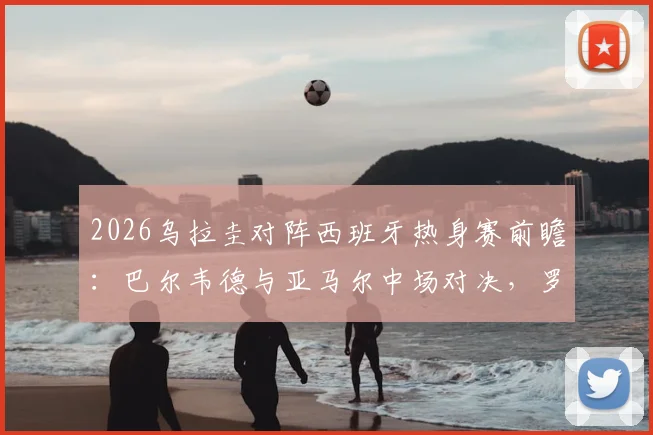 2026乌拉圭对阵西班牙热身赛前瞻:巴尔韦德与亚马尔中场对决,罗德里、努涅斯关键看点解析