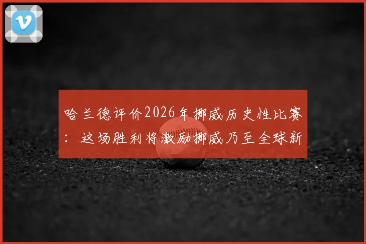 哈兰德评价2026年挪威历史性比赛:这场胜利将激励挪威乃至全球新一代年轻球员