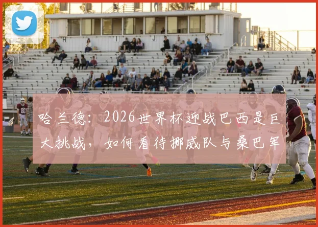 哈兰德:2026世界杯迎战巴西是巨大挑战,如何看待挪威队与桑巴军团的强弱对比?