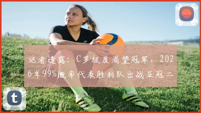 记者透露:C罗极度渴望冠军,2026年99%概率代表胜利队出战亚冠二级联赛,这对沙特足球意味着什么?