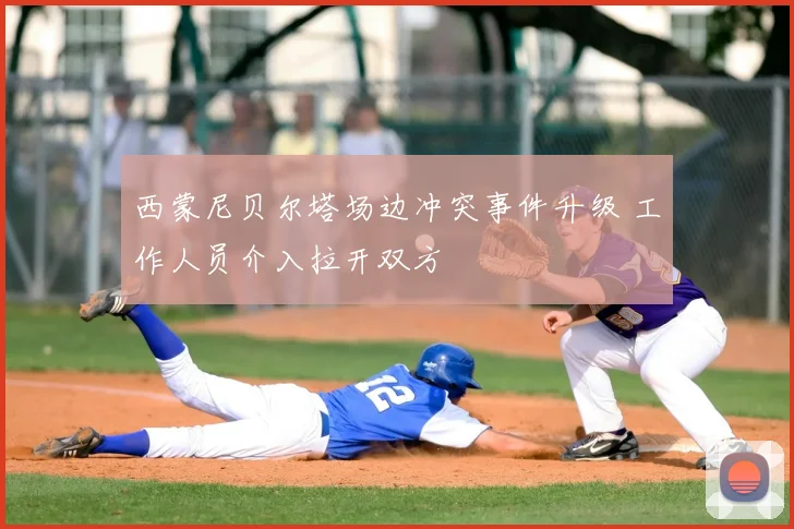西蒙尼贝尔塔场边冲突事件升级 工作人员介入拉开双方