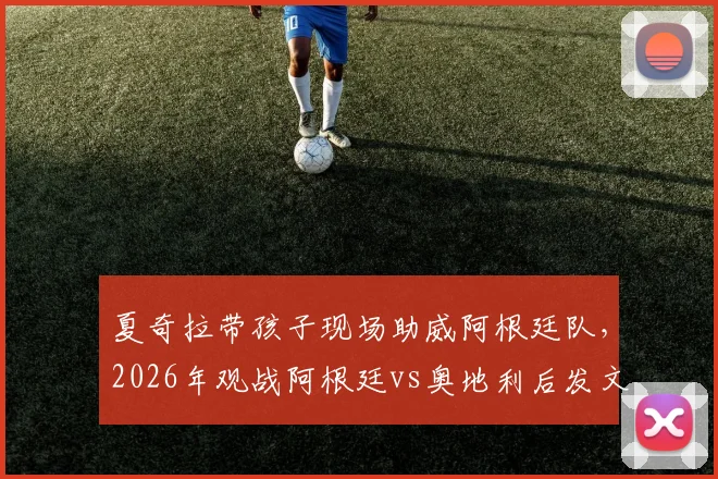 夏奇拉带孩子现场助威阿根廷队，2026年观战阿根廷vs奥地利后发文力挺梅西，现场照片曝光