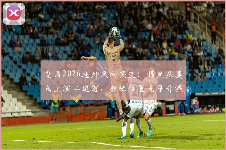 皇马2026选帅风向突变：穆里尼奥或上演二进宫，教练位置竞争升温