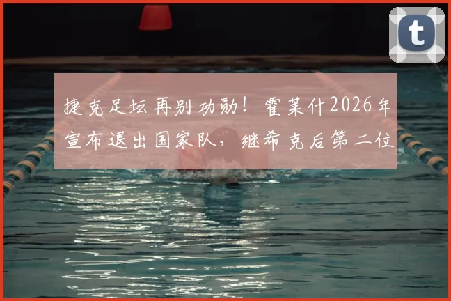 捷克足坛再别功勋!霍莱什2026年宣布退出国家队,继希克后第二位核心告别