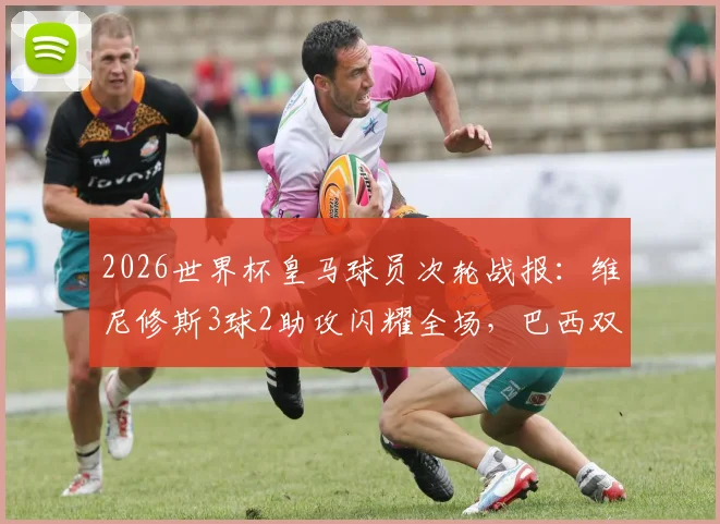 2026世界杯皇马球员次轮战报：维尼修斯3球2助攻闪耀全场，巴西双子星表现全面解析