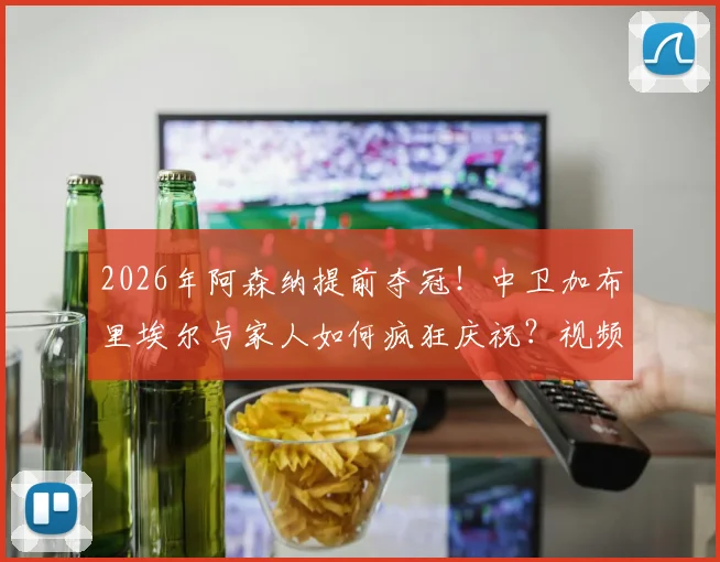 2026年阿森纳提前夺冠!中卫加布里埃尔与家人如何疯狂庆祝?视频曝光其妻子感人举动