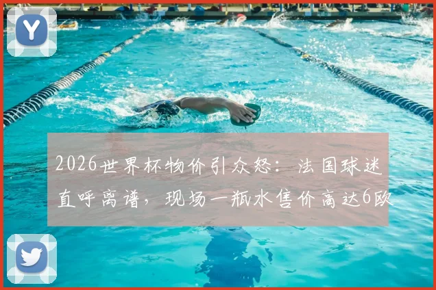 2026世界杯物价引众怒:法国球迷直呼离谱,现场一瓶水售价高达6欧元