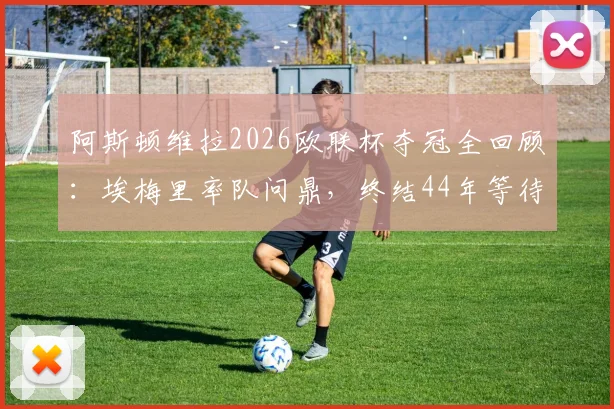 阿斯顿维拉2026欧联杯夺冠全回顾:埃梅里率队问鼎,终结44年等待,附夺冠阵容与历程深度解析