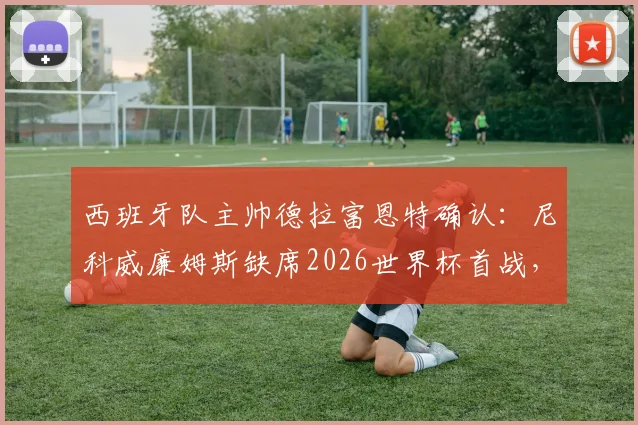 西班牙队主帅德拉富恩特确认:尼科威廉姆斯缺席2026世界杯首战,强调热门球队需保持谦逊态度