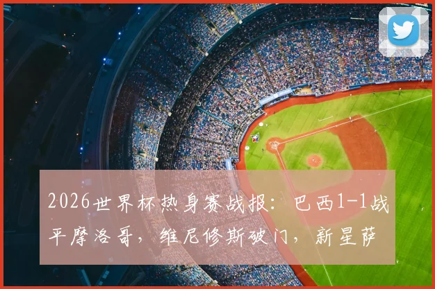 2026世界杯热身赛战报:巴西1-1战平摩洛哥,维尼修斯破门,新星萨伊瓦里扳平,附双方阵容解析