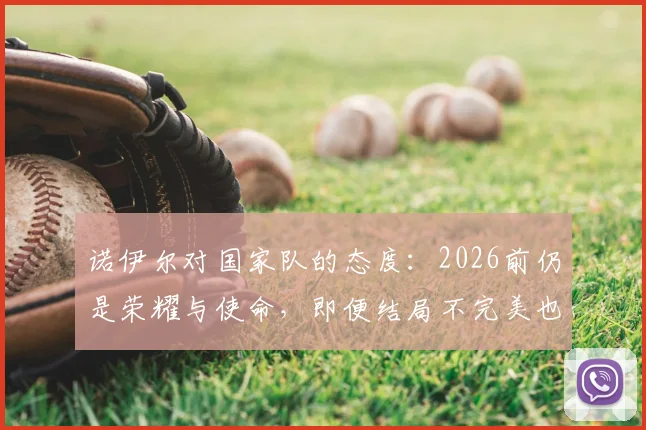 诺伊尔对国家队的态度:2026前仍是荣耀与使命,即便结局不完美也不曾后悔