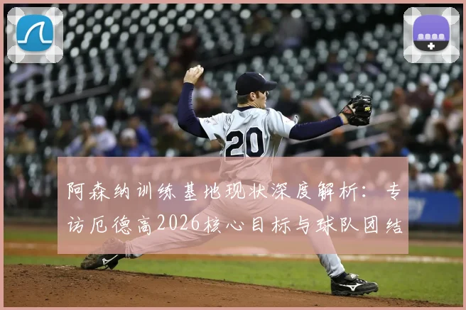 阿森纳训练基地现状深度解析：专访厄德高2026核心目标与球队团结精神，看兵工厂如何冲击冠军