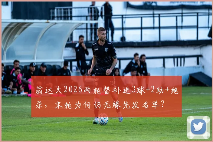 翁达夫2026两轮替补进3球+2助+绝杀,末轮为何仍无缘先发名单?